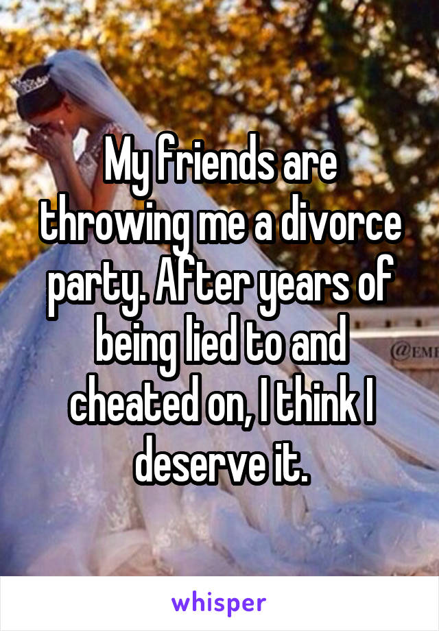 My friends are throwing me a divorce party. After years of being lied to and cheated on, I think I deserve it.
