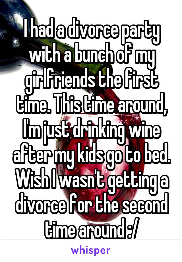 I had a divorce party with a bunch of my girlfriends the first time. This time around, I'm just drinking wine after my kids go to bed. Wish I wasn't getting a divorce for the second time around :/