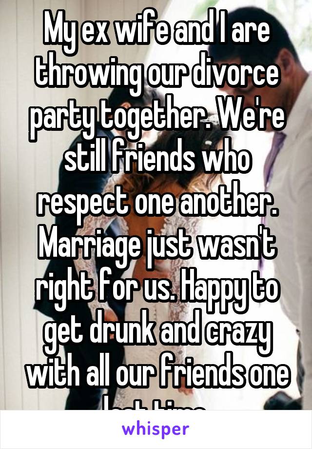 My ex wife and I are throwing our divorce party together. We're still friends who respect one another. Marriage just wasn't right for us. Happy to get drunk and crazy with all our friends one last time.