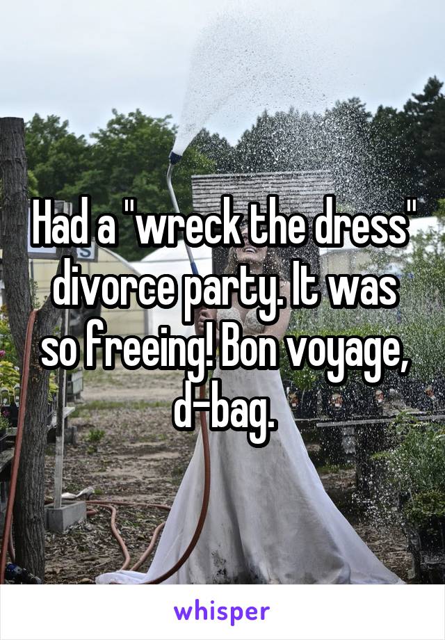 Had a "wreck the dress" divorce party. It was so freeing! Bon voyage, d-bag.