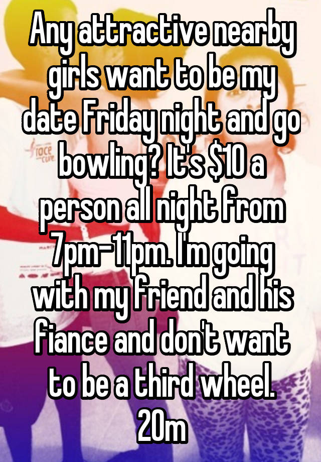 Any attractive nearby girls want to be my date Friday night and go bowling? It's $10 a person all night from 7pm-11pm. I'm going with my friend and his fiance and don't want to be a third wheel.
20m