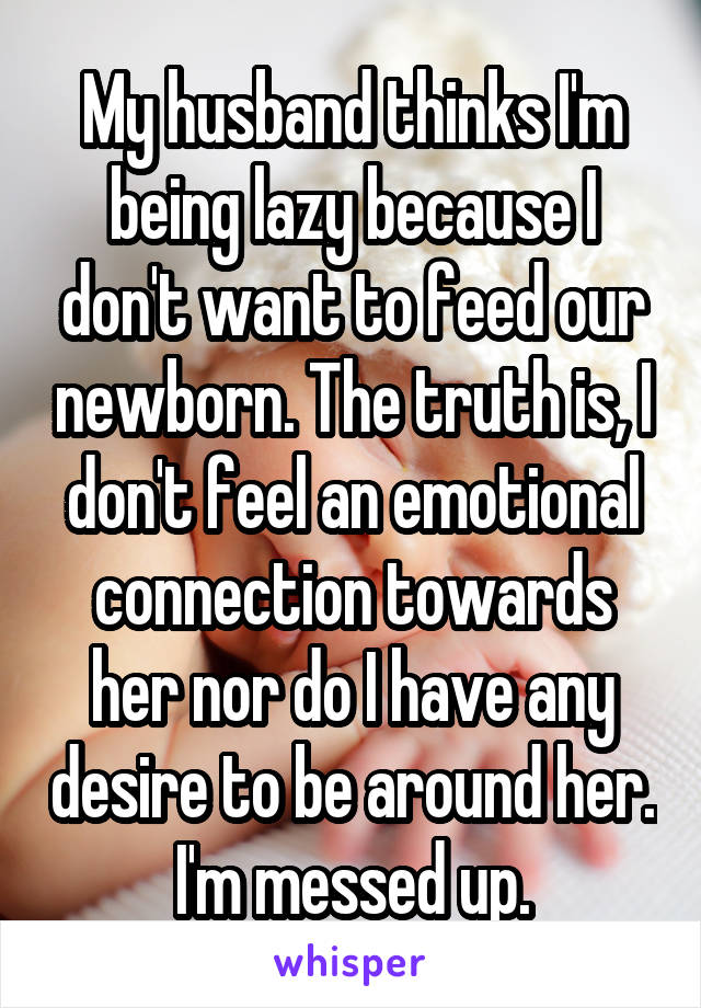 My husband thinks I'm being lazy because I don't want to feed our newborn. The truth is, I don't feel an emotional connection towards her nor do I have any desire to be around her. I'm messed up.