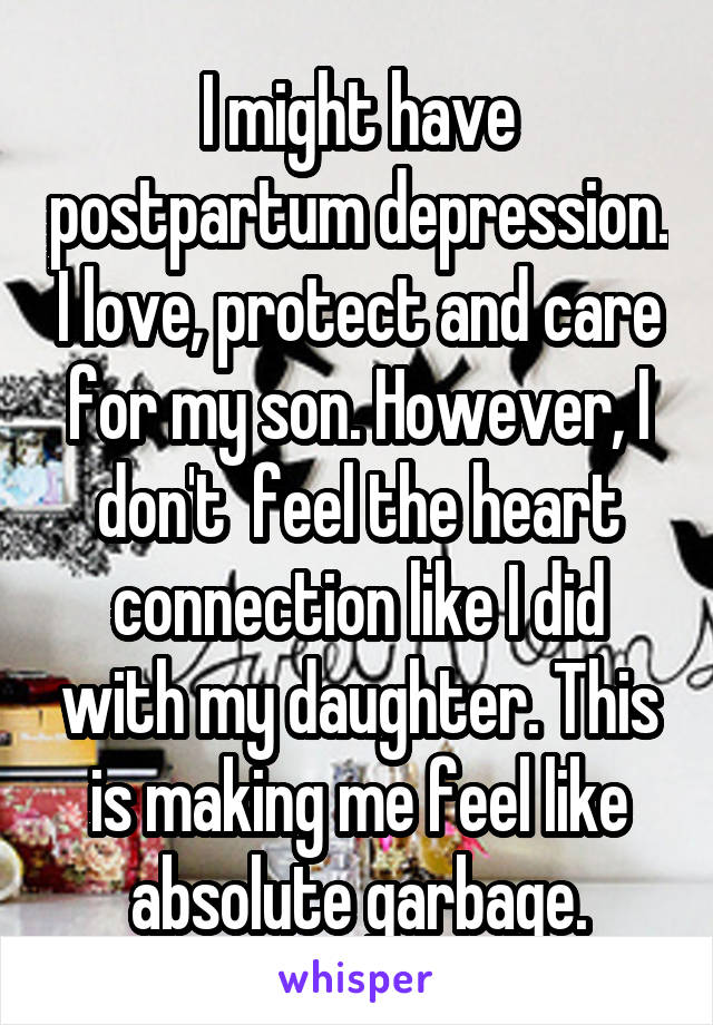 I might have postpartum depression. I love, protect and care for my son. However, I don't  feel the heart connection like I did with my daughter. This is making me feel like absolute garbage.