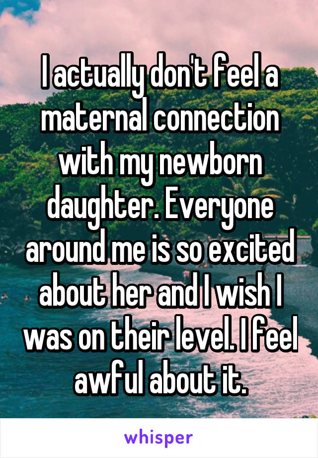 I actually don't feel a maternal connection with my newborn daughter. Everyone around me is so excited about her and I wish I was on their level. I feel awful about it.