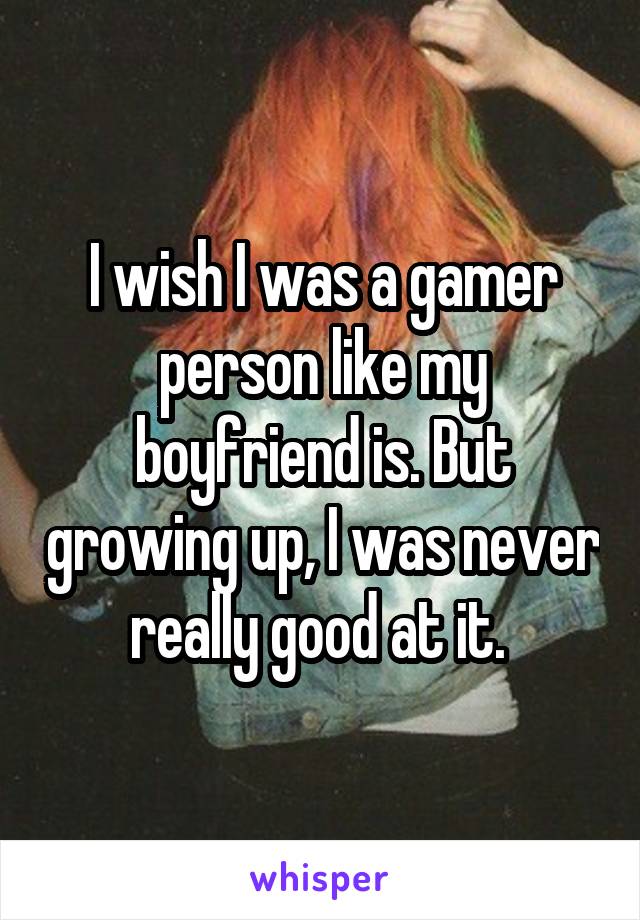 I wish I was a gamer person like my boyfriend is. But growing up, I was never really good at it. 