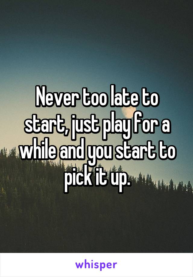 Never too late to start, just play for a while and you start to pick it up.