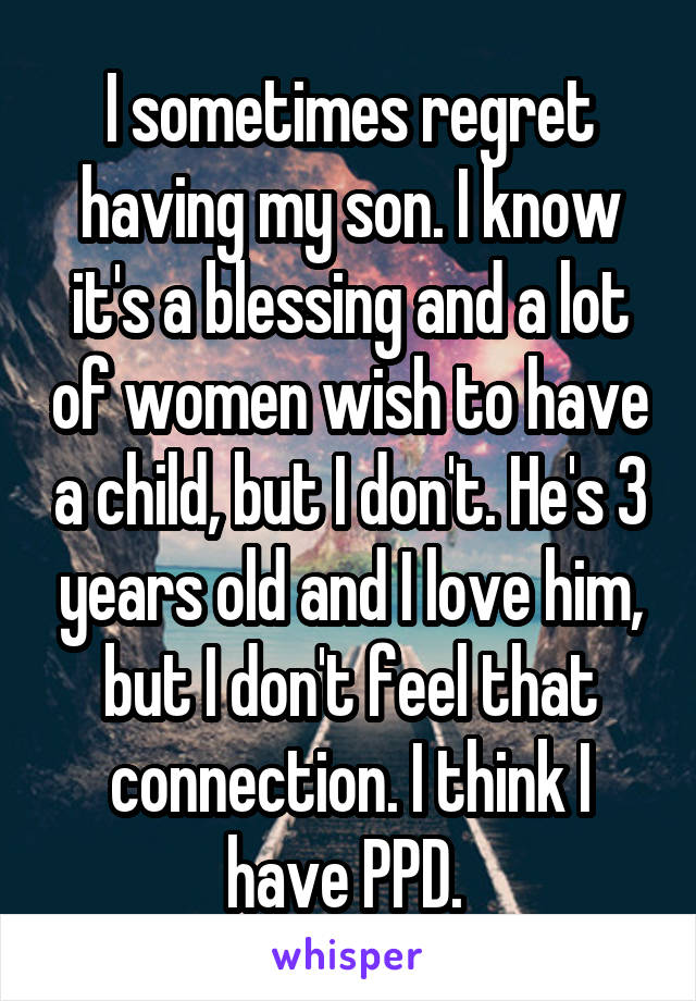 I sometimes regret having my son. I know it's a blessing and a lot of women wish to have a child, but I don't. He's 3 years old and I love him, but I don't feel that connection. I think I have PPD. 