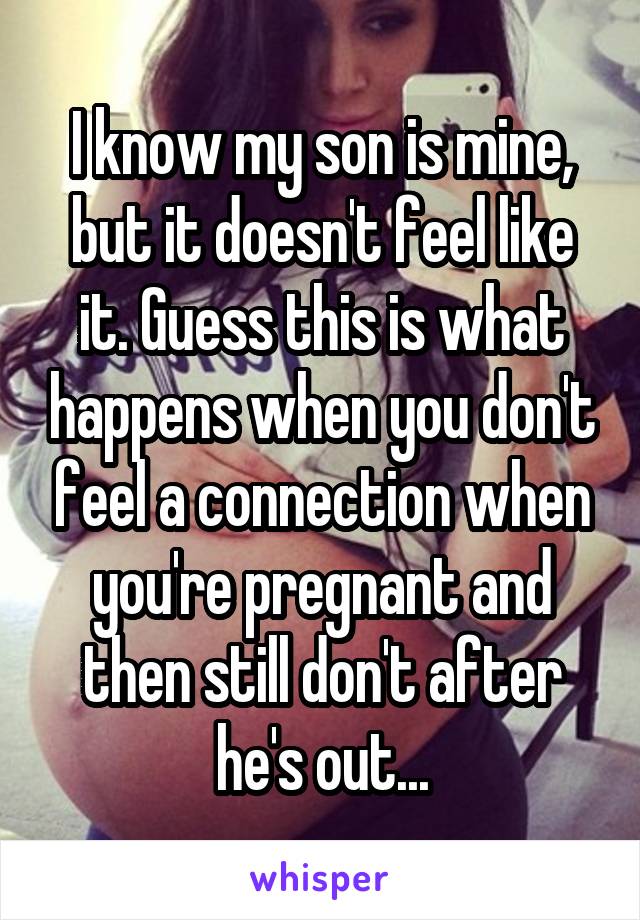 I know my son is mine, but it doesn't feel like it. Guess this is what happens when you don't feel a connection when you're pregnant and then still don't after he's out...