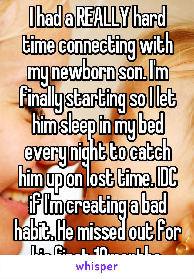 I had a REALLY hard time connecting with my newborn son. I'm finally starting so I let him sleep in my bed every night to catch him up on lost time. IDC if I'm creating a bad habit. He missed out for his first 10months.