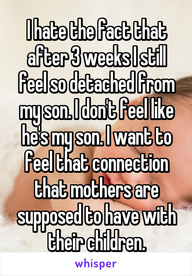 I hate the fact that after 3 weeks I still feel so detached from my son. I don't feel like he's my son. I want to feel that connection that mothers are supposed to have with their children.