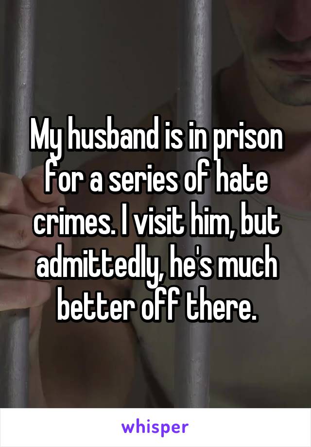 My husband is in prison for a series of hate crimes. I visit him, but admittedly, he's much better off there.