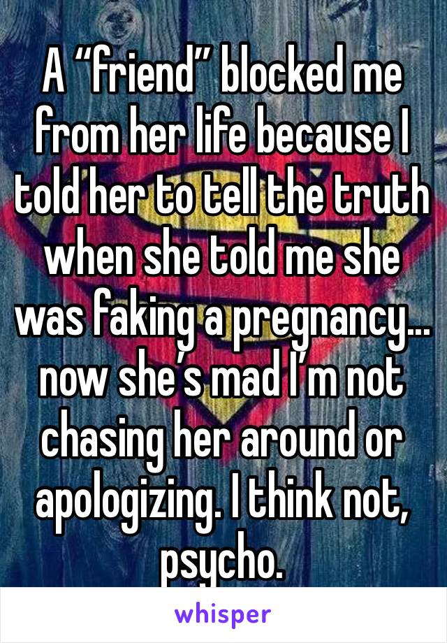 A “friend” blocked me from her life because I told her to tell the truth when she told me she was faking a pregnancy...  now she’s mad I’m not chasing her around or apologizing. I think not, psycho. 