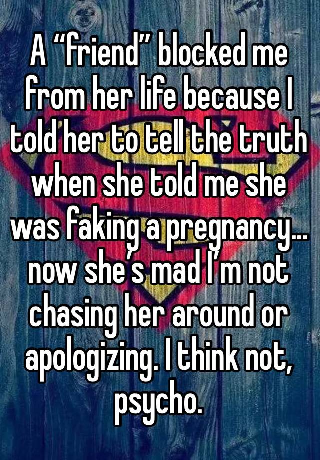 A “friend” blocked me from her life because I told her to tell the truth when she told me she was faking a pregnancy...  now she’s mad I’m not chasing her around or apologizing. I think not, psycho. 