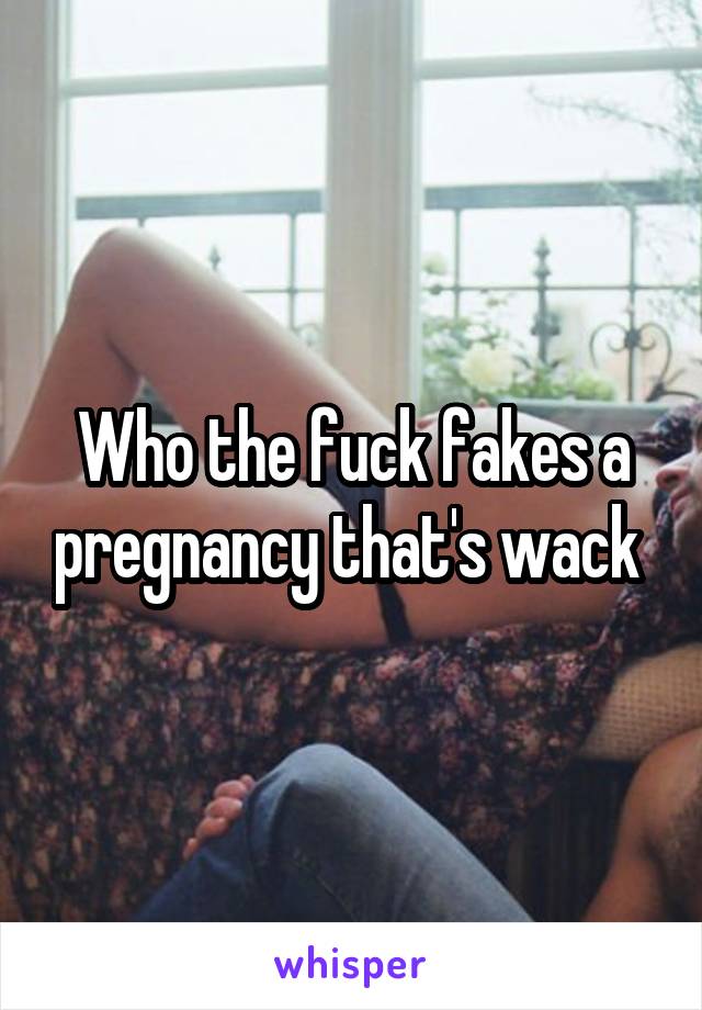 Who the fuck fakes a pregnancy that's wack 