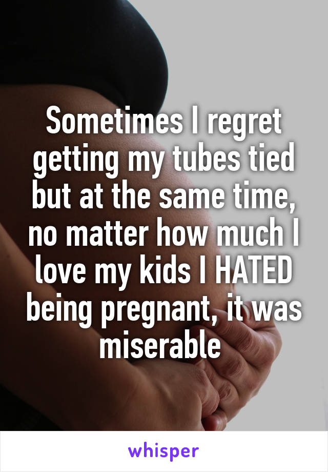 Sometimes I regret getting my tubes tied but at the same time, no matter how much I love my kids I HATED being pregnant, it was miserable 
