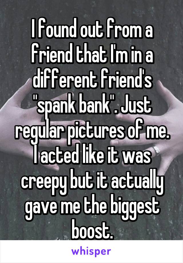 I found out from a friend that I'm in a different friend's "spank bank". Just regular pictures of me. I acted like it was creepy but it actually gave me the biggest boost.