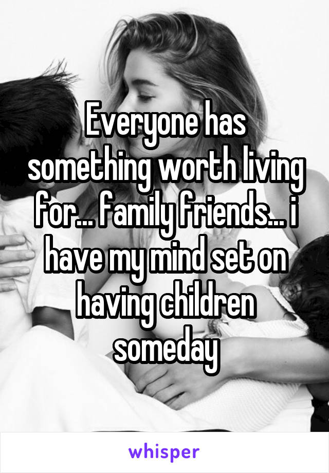 Everyone has something worth living for... family friends... i have my mind set on having children someday