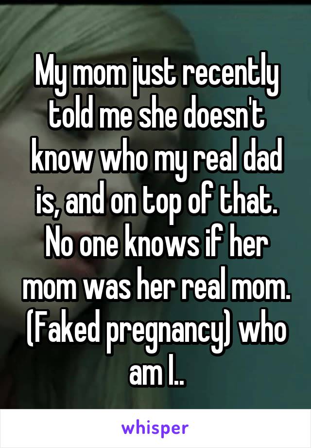 My mom just recently told me she doesn't know who my real dad is, and on top of that. No one knows if her mom was her real mom. (Faked pregnancy) who am I..