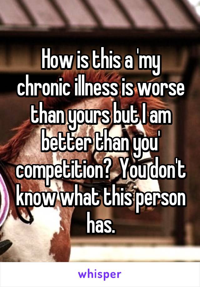How is this a 'my chronic illness is worse than yours but I am better than you' competition?  You don't know what this person has.
