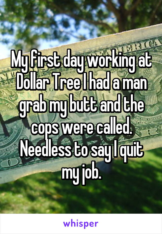My first day working at Dollar Tree I had a man grab my butt and the cops were called. Needless to say I quit my job.