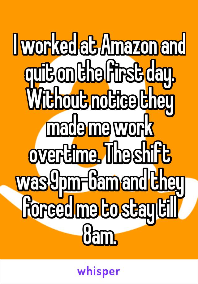 I worked at Amazon and quit on the first day. Without notice they made me work overtime. The shift was 9pm-6am and they forced me to stay till 8am.