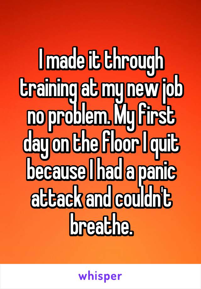 I made it through training at my new job no problem. My first day on the floor I quit because I had a panic attack and couldn't breathe.