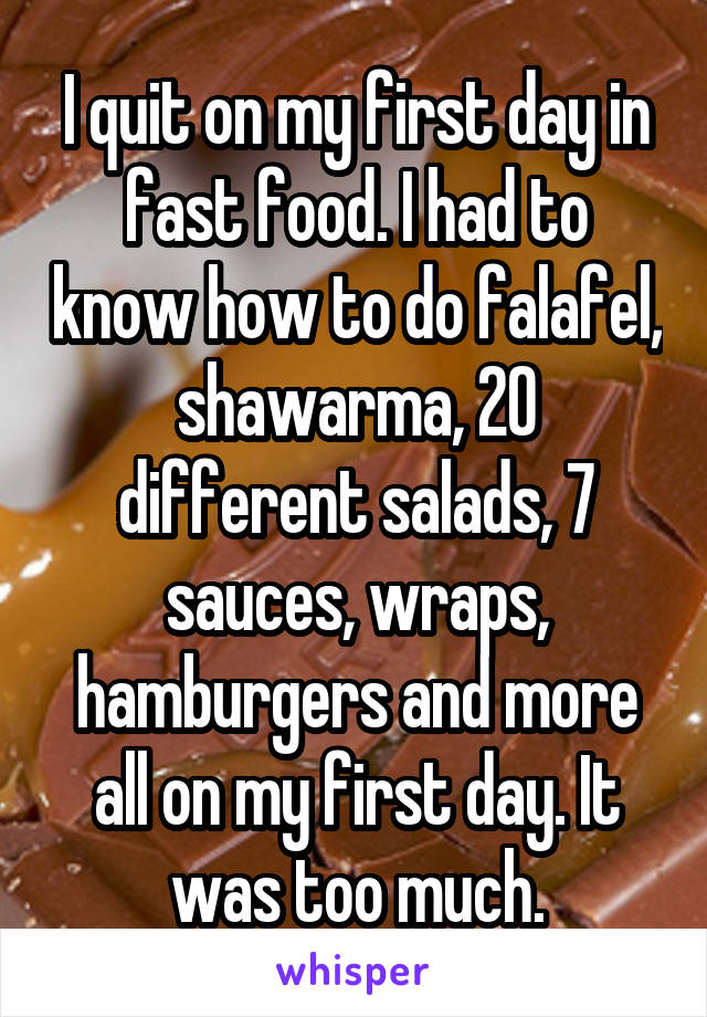 I quit on my first day in fast food. I had to know how to do falafel, shawarma, 20 different salads, 7 sauces, wraps, hamburgers and more all on my first day. It was too much.