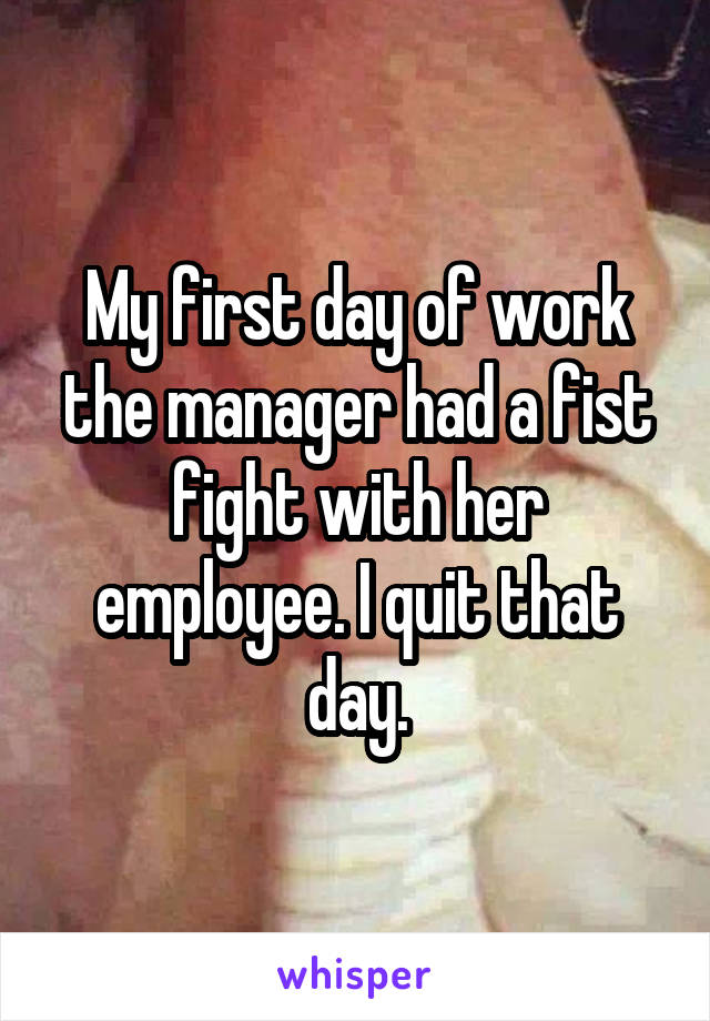 My first day of work the manager had a fist fight with her employee. I quit that day.