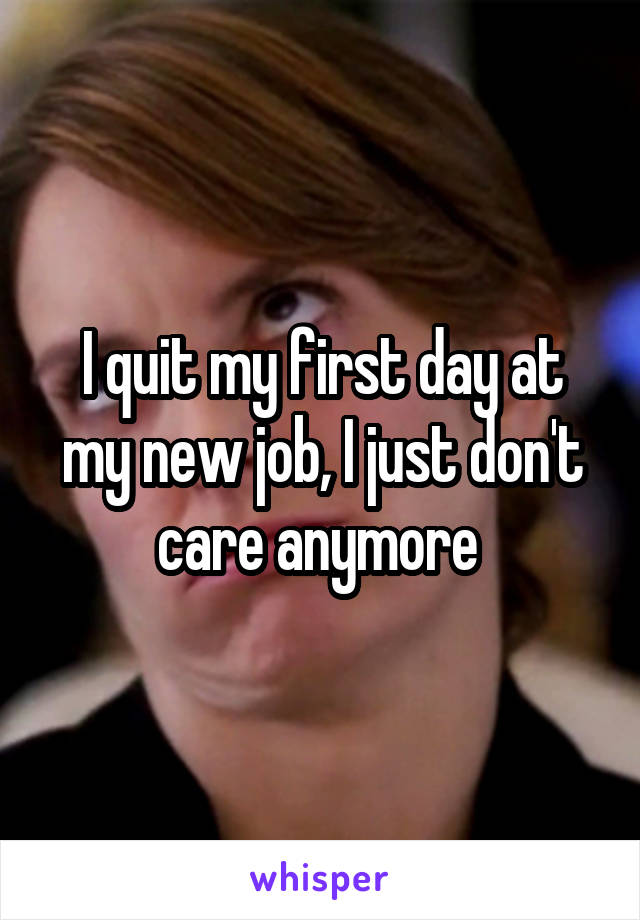 I quit my first day at my new job, I just don't care anymore 