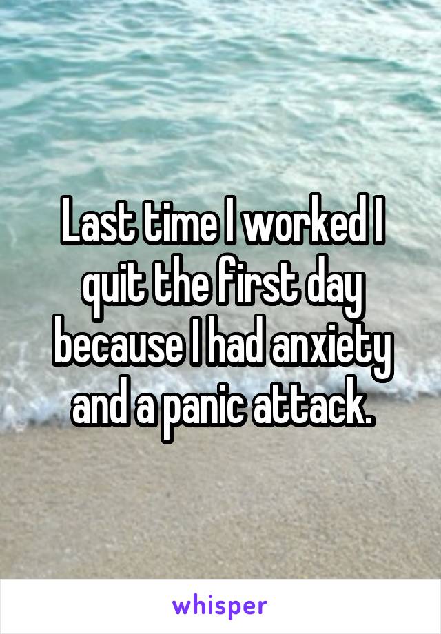 Last time I worked I quit the first day because I had anxiety and a panic attack.