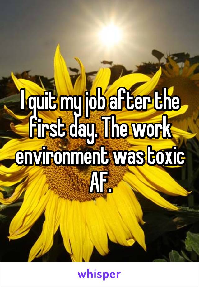 I quit my job after the first day. The work environment was toxic AF.