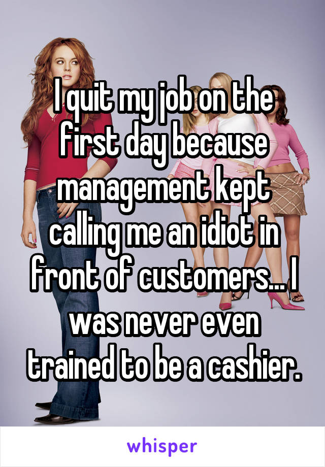I quit my job on the first day because management kept calling me an idiot in front of customers... I was never even trained to be a cashier.