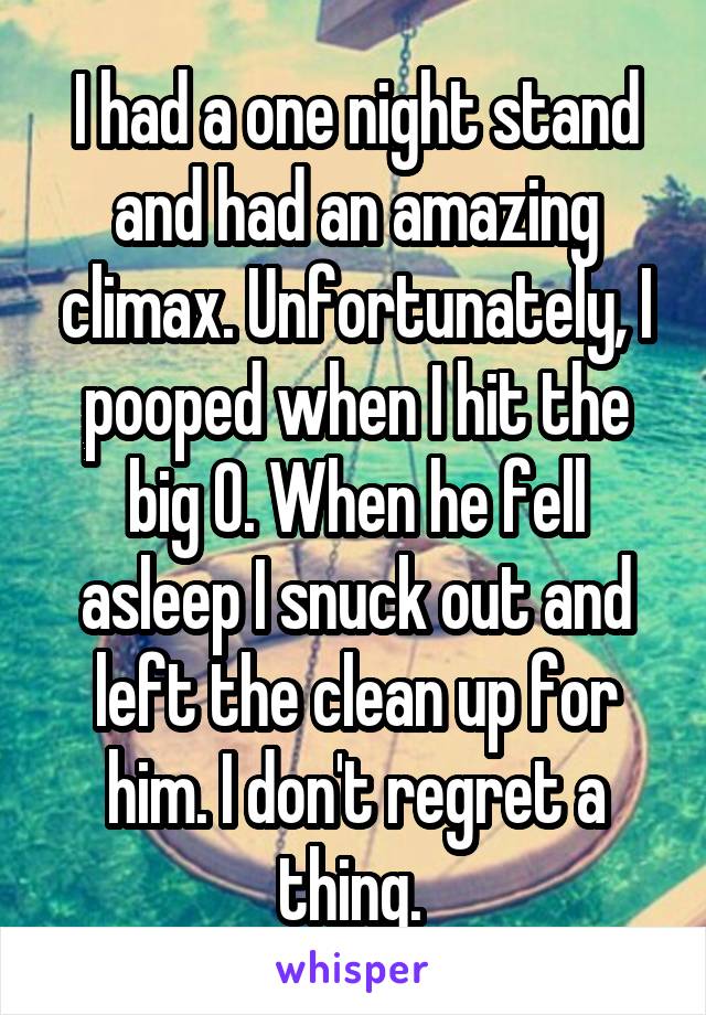 I had a one night stand and had an amazing climax. Unfortunately, I pooped when I hit the big O. When he fell asleep I snuck out and left the clean up for him. I don't regret a thing. 