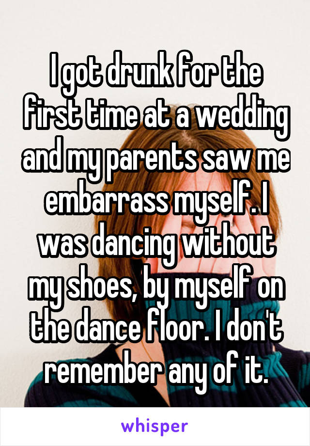 I got drunk for the first time at a wedding and my parents saw me embarrass myself. I was dancing without my shoes, by myself on the dance floor. I don't remember any of it.