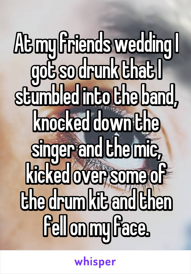 At my friends wedding I got so drunk that I stumbled into the band, knocked down the singer and the mic, kicked over some of the drum kit and then fell on my face.