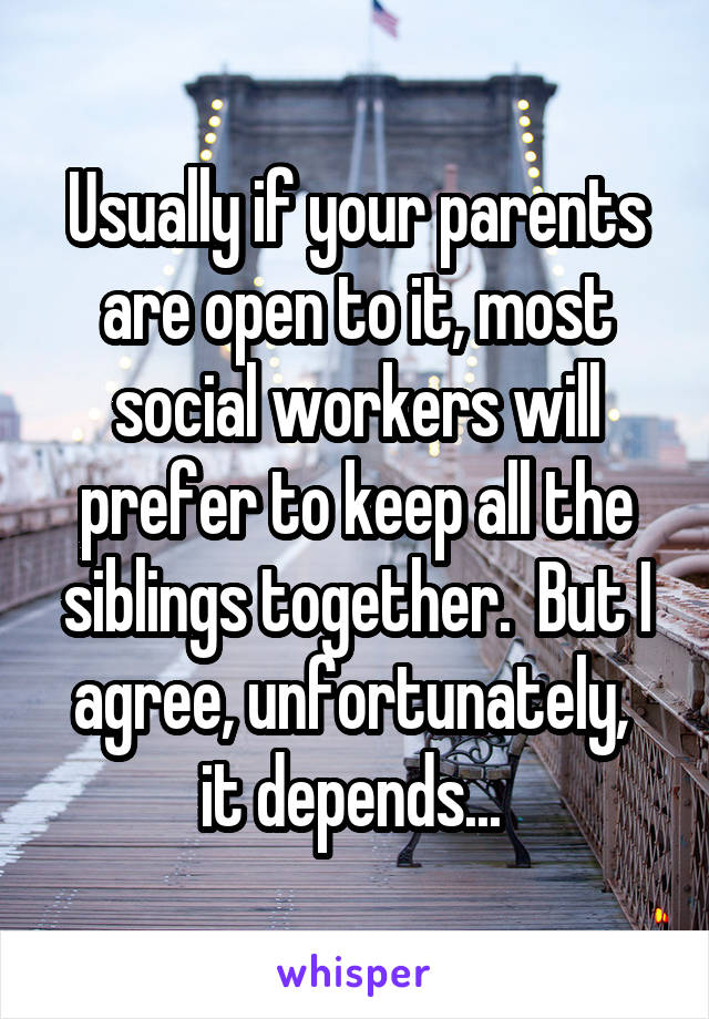 Usually if your parents are open to it, most social workers will prefer to keep all the siblings together.  But I agree, unfortunately,  it depends... 