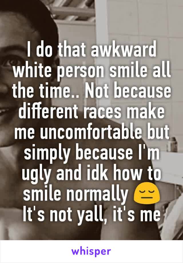 I do that awkward white person smile all the time.. Not because different races make me uncomfortable but simply because I'm ugly and idk how to smile normally 😔 It's not yall, it's me