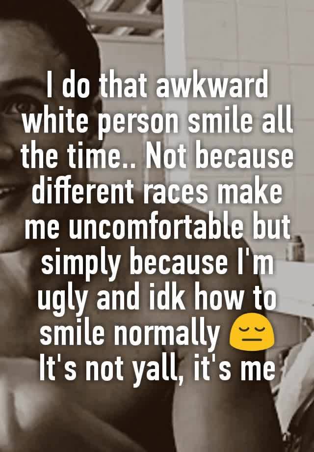 I do that awkward white person smile all the time.. Not because different races make me uncomfortable but simply because I'm ugly and idk how to smile normally 😔 It's not yall, it's me