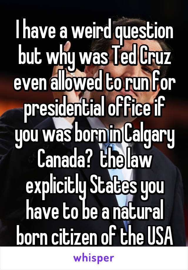 I have a weird question but why was Ted Cruz even allowed to run for presidential office if you was born in Calgary Canada?  the law explicitly States you have to be a natural born citizen of the USA