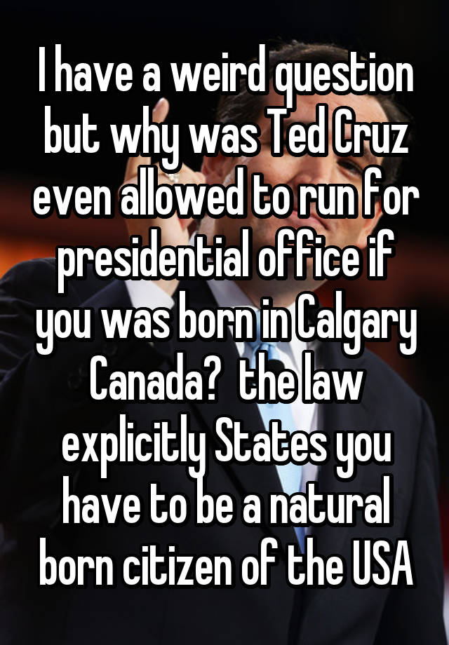 I have a weird question but why was Ted Cruz even allowed to run for presidential office if you was born in Calgary Canada?  the law explicitly States you have to be a natural born citizen of the USA