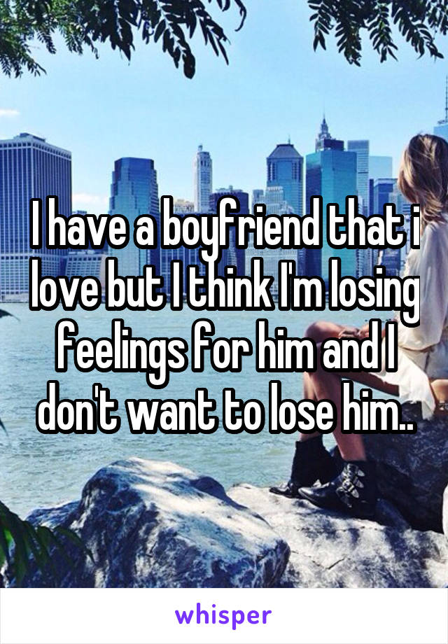 I have a boyfriend that i love but I think I'm losing feelings for him and I don't want to lose him..
