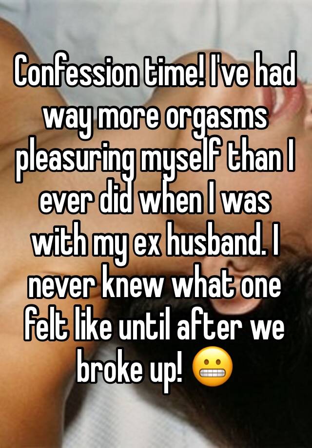 Confession time! I've had way more orgasms pleasuring myself than I ever did when I was with my ex husband. I never knew what one felt like until after we broke up! 😬