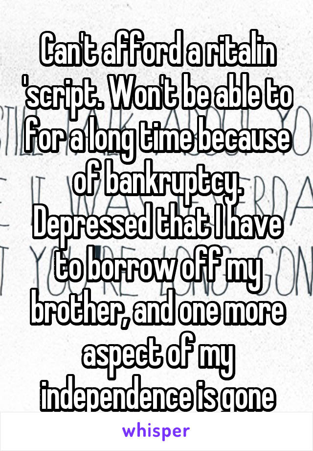 Can't afford a ritalin 'script. Won't be able to for a long time because of bankruptcy. Depressed that I have to borrow off my brother, and one more aspect of my independence is gone