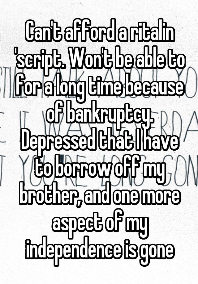 Can't afford a ritalin 'script. Won't be able to for a long time because of bankruptcy. Depressed that I have to borrow off my brother, and one more aspect of my independence is gone