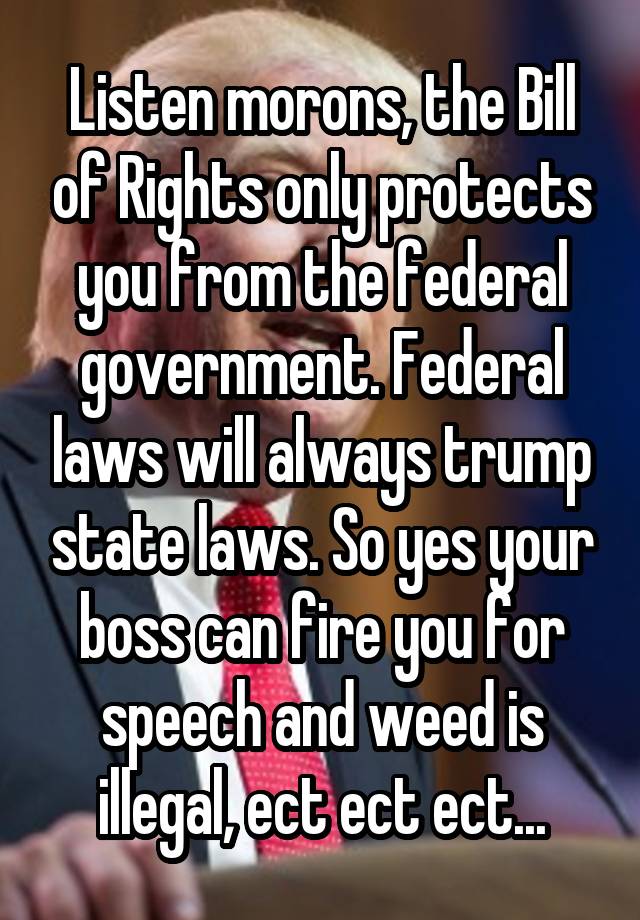 Listen morons, the Bill of Rights only protects you from the federal government. Federal laws will always trump state laws. So yes your boss can fire you for speech and weed is illegal, ect ect ect...