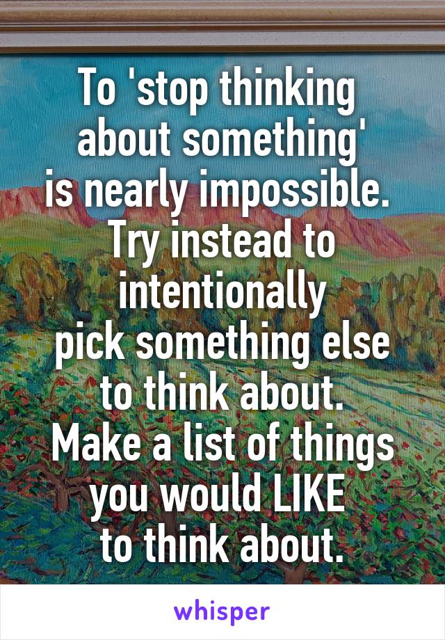 To 'stop thinking 
about something'
is nearly impossible. 
Try instead to intentionally
pick something else
to think about.
Make a list of things you would LIKE 
to think about.