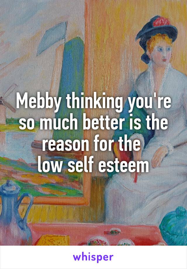 Mebby thinking you're so much better is the reason for the 
low self esteem