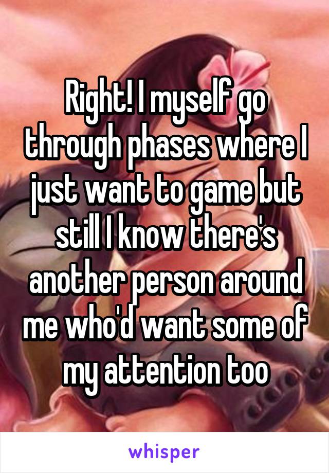 Right! I myself go through phases where I just want to game but still I know there's another person around me who'd want some of my attention too