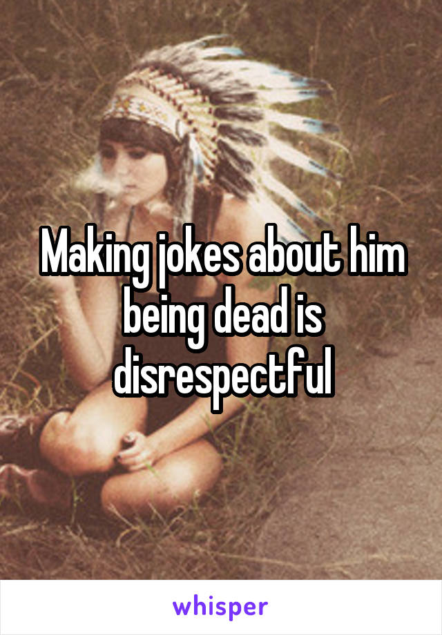 Making jokes about him being dead is disrespectful