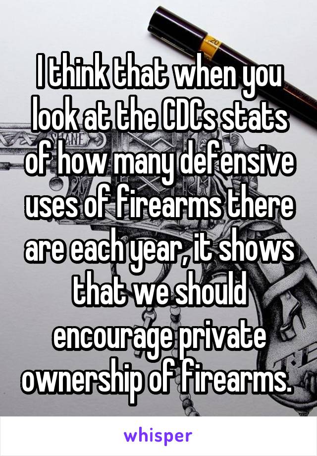 I think that when you look at the CDCs stats of how many defensive uses of firearms there are each year, it shows that we should encourage private ownership of firearms. 